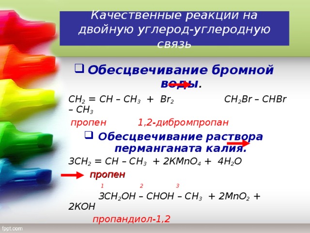 Качественные реакции на двойную углерод-углеродную связь Обесцвечивание бромной воды .  СН 2 = СН – СН 3 + В r 2   CH 2 Br – CHBr – CH 3   пропен    1,2-дибромпропан Обесцвечивание раствора перманганата калия.  3СН 2 = СН – СН 3 + 2КМ n О 4 + 4Н 2 О   пропен  1 2 3   3СН 2 ОН – СНОН – СН 3 + 2М n О 2 + 2КОН    пропандиол-1,2
