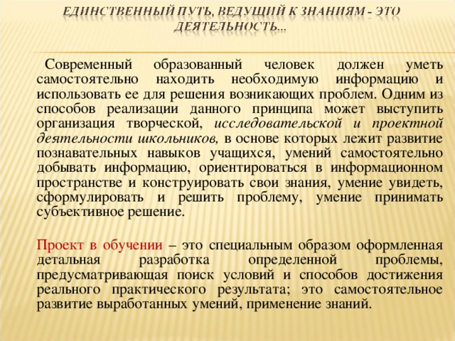   Современный образованный человек должен уметь самостоятельно находить необходимую информацию и использовать ее для решения возникающих проблем. Одним из способов реализации данного принципа может выступить организация творческой, исследовательской и проектной деятельности  школьников, в основе которых лежит развитие познавательных навыков учащихся, умений самостоятельно добывать информацию, ориентироваться в информационном пространстве и конструировать свои знания, умение увидеть, сформулировать и решить проблему, умение принимать субъективное решение.  Проект в обучении – это специальным образом оформленная детальная разработка определенной проблемы, предусматривающая поиск условий и способов достижения реального практического результата; это самостоятельное развитие выработанных умений, применение знаний. 