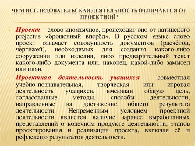 Проект  – слово иноязычное, происходит оно от латинского projectus «брошенный вперёд». В русском языке слово проект означает совокупность документов (расчётов, чертежей), необходимых для создания какого-либо сооружения или изделия, либо предварительный текст какого-либо документа или, наконец, какой-либо замысел или план. Проектная деятельность учащихся  – совместная учебно-познавательная, творческая или игровая деятельность учащихся, имеющая общую цель, согласованные методы, способы деятельности, направленные на достижение общего результата деятельности. Непременным условием проектной деятельности является наличие заранее выработанных представлений о конечном продукте деятельности, этапов проектирования и реализации проекта, включая её и рефлексию результатов деятельности.