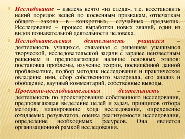 Исследование  – извлечь нечто «из следа», т.е. восстановить некий порядок вещей по косвенным признакам, отпечаткам общего закона в конкретных, случайных предметах. Исследование – процесс выработки новых знаний, один из видов познавательной деятельности человека. Исследовательская деятельность учащихся  – деятельность учащихся, связанная с решением учащимися творческой, исследовательской задачи с заранее неизвестным решением и предполагающая наличие основных этапов: постановка проблемы, изучение теории, посвящённой данной проблематике, подбор методик исследования и практическое овладение ими, сбор собственного материала, его анализ и обобщение, научный комментарий, собственные выводы. Проектно-исследовательская деятельность  – деятельность по проектированию собственного исследования, предполагающая выделение целей и задач, принципов отбора методик, планирование хода исследования, определение ожидаемых результатов, оценка реализуемости исследования, определение необходимых ресурсов. Она является организационной рамкой исследования.