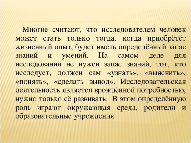 Многие считают, что исследователем человек может стать только тогда, когда приобрётёт жизненный опыт, будет иметь определённый запас знаний и умений. На самом деле для исследования не нужен запас знаний, тот, кто исследует, должен сам «узнать», «выяснить», «понять», «сделать вывод». Исследовательская деятельность является врождённой потребностью, нужно только её развивать. В этом определённую роль играют окружающая среда, родители и образовательные учреждения