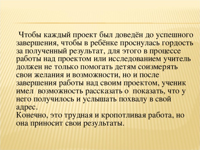 Чтобы каждый проект был доведён до успешного завершения, чтобы в ребёнке проснулась гордость за полученный результат, для этого в процессе работы над проектом или исследованием учитель должен не только помогать детям соизмерять свои желания и возможности, но и после завершения работы над своим проектом, ученик имел возможность рассказать о показать, что у него получилось и услышать похвалу в свой адрес.  Конечно, это трудная и кропотливая работа, но она приносит свои результаты.