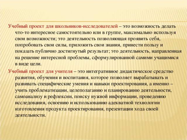 Учебный проект для школьников-исследователей – это возможность делать что-то интересное самостоятельно или в группе, максимально используя свои возможности; это деятельность позволяющая проявить себя, попробовать свои силы, приложить свои знания, принести пользу и показать публично достигнутый результат; это деятельность, направленная на решение интересной проблемы, сформулированной самими учащимися в виде цели.  Учебный проект для учителя – это интегративное дидактическое средство развития, обучения и воспитания, которое позволяет вырабатывать и развивать специфические умения и навыки проектирования, а именно – учить проблематизации, целеполаганию и планированию деятельности, самоанализу и рефлексии, поиску нужной информации, проведению исследования, освоению и использованию адекватной технологии изготовления продукта проектирования, презентации хода своей деятельности.