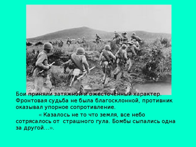 Бои приняли затяжной и ожесточенный характер. Фронтовая судьба не была благосклонной, противник оказывал упорное сопротивление.  « Казалось не то что земля, все небо сотрясалось от страшного гула. Бомбы сыпались одна за другой…».