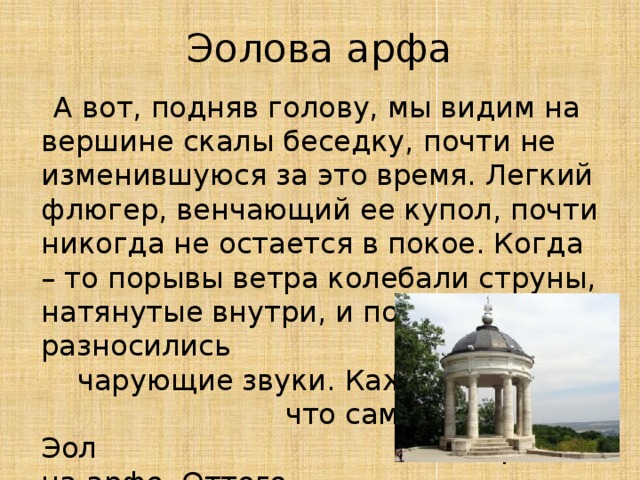 Эолова арфа  А вот, подняв голову, мы видим на вершине скалы беседку, почти не изменившуюся за это время. Легкий флюгер, венчающий ее купол, почти никогда не остается в покое. Когда – то порывы ветра колебали струны, натянутые внутри, и по округе разносились чарующие звуки. Кажется, что сам бог ветров Эол играет на арфе. Оттого беседку и прозвали Эолова арфа.