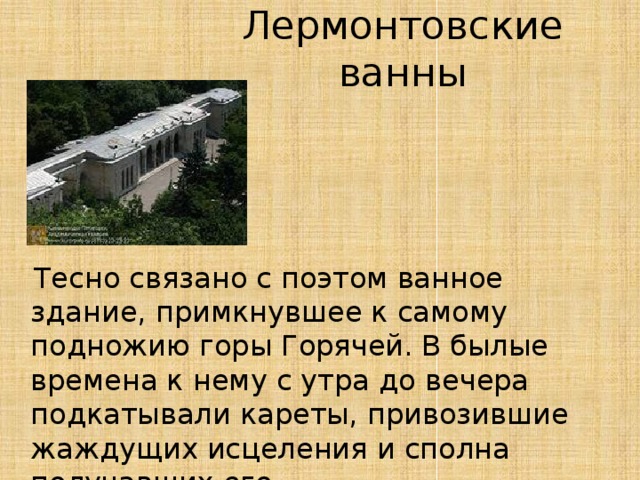 Лермонтовские ванны  Тесно связано с поэтом ванное здание, примкнувшее к самому подножию горы Горячей. В былые времена к нему с утра до вечера подкатывали кареты, привозившие жаждущих исцеления и сполна получавших его.