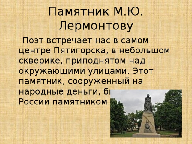 Памятник М.Ю. Лермонтову  Поэт встречает нас в самом центре Пятигорска, в небольшом скверике, приподнятом над окружающими улицами. Этот памятник, сооруженный на народные деньги, был первым в России памятником Лермонтову.