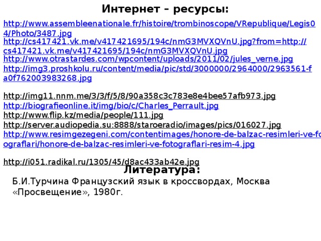 Интернет – ресурсы: http://www.assembleenationale.fr/histoire/trombinoscope/VRepublique/Legis04/Photo/3487.jpg http://cs417421.vk.me/v417421695/194c/nmG3MVXQVnU.jpg?from=http://cs417421.vk.me/v417421695/194c/nmG3MVXQVnU.jpg http://www.otrastardes.com/wpcontent/uploads/2011/02/jules_verne.jpg  http://img3.proshkolu.ru/content/media/pic/std/3000000/2964000/2963561-fa0f762003983268.jpg  http://img11.nnm.me/3/3/f/5/8/90a358c3c783e8e4bee57afb973.jpg  http://biografieonline.it/img/bio/c/Charles_Perrault.jpg  http://www.flip.kz/media/people/111.jpg  http://server.audiopedia.su:8888/staroeradio/images/pics/016027.jpg  http://www.resimgezegeni.com/contentimages/honore-de-balzac-resimleri-ve-fotograflari/honore-de-balzac-resimleri-ve-fotograflari-resim-4.jpg  http://i051.radikal.ru/1305/45/d8ac433ab42e.jpg  Литература: Б.И.Турчина Французский язык в кроссвордах, Москва «Просвещение», 1980г.
