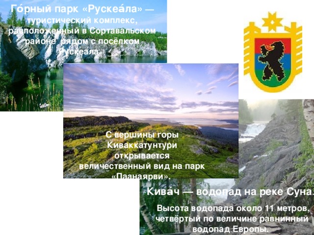 Го́рный парк «Рускеа́ла» — туристический комплекс, расположенный в Сортавальском районе рядом с посёлком Рускеала.  С вершины горы Киваккатунтури открывается величественный вид на парк «Паанаярви». Кива́ч — водопад на реке Суна .   Высота водопада около 11 метров, четвёртый по величине равнинный водопад Европы.