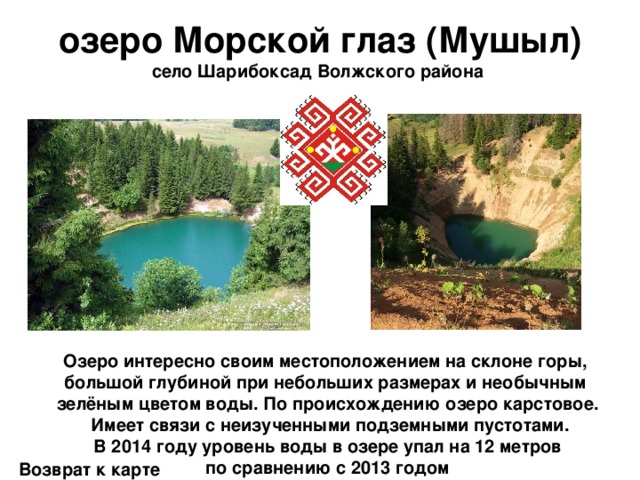 озеро Морской глаз (Мушыл) село Шарибоксад Волжского района   Озеро интересно своим местоположением на склоне горы, большой глубиной при небольших размерах и необычным зелёным цветом воды. По происхождению озеро карстовое.  Имеет связи с неизученными подземными пустотами. В 2014 году уровень воды в озере упал на 12 метров  по сравнению с 2013 годом Возврат к карте