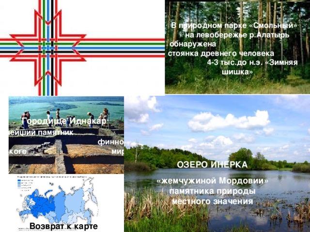 В природном парке «Смольный» на левобережье р.Алатырь обнаружена стоянка древнего человека 4-3 тыс.до н.э. «Зимняя шишка» Городище Иднакар крупнейший памятник финно-угорского мира.  ОЗЕРО ИНЕРКА «жемчужиной Мордовии» памятника природы местного значения Возврат к карте