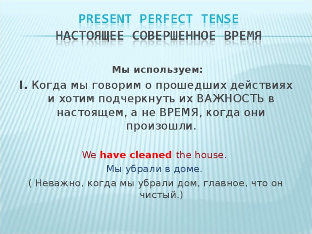 Мы используем: I. Когда мы говорим о прошедших действиях и хотим подчеркнуть их ВАЖНОСТЬ в настоящем, а не ВРЕМЯ, когда они произошли. We have cleaned the house. Мы убрали в доме. ( Неважно, когда мы убрали дом, главное, что он чистый.)