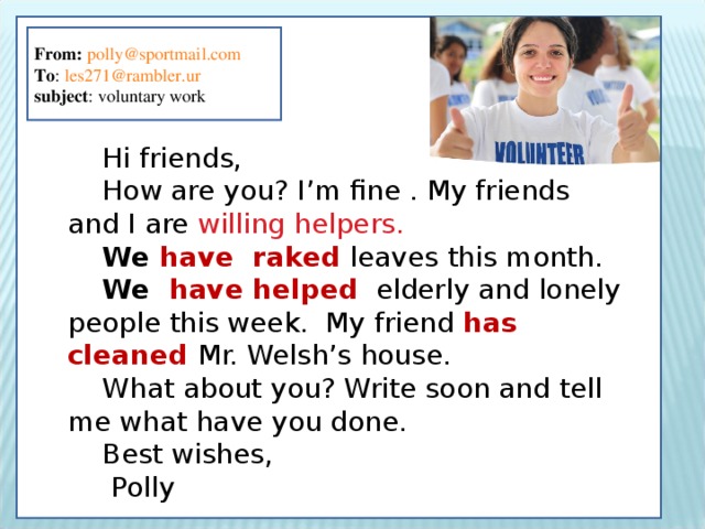 From:  polly@sportmail.com To : les271@rambler.ur subject : voluntary work Hi friends, How are you? I’m fine . My friends and I are willing helpers. We have raked leaves this month. We have helped  elderly and lonely people this week. My friend has cleaned Mr. Welsh’s house. What about you? Write soon and tell me what have you done. Best wishes,  Polly