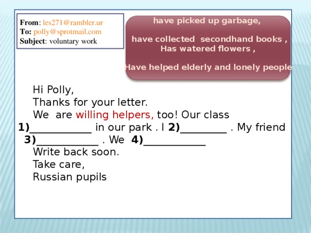 Hi Polly, Thanks for your letter. We are willing helpers, too ! Our class 1 )____________  in our park . I 2 )_________  . My friend 3)____________  . We  4)____________  Write back soon. Take care, Russian pupils From : les271@rambler.ur To:  polly@sprotmail.com Subject : voluntary work  have picked up garbage,   have collected secondhand books , Has watered flowers ,  Have helped elderly and lonely people