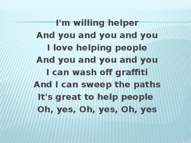 I ' m willing helper And you and you and you I love helping people And you and you and you I can wash off graffiti And I can sweep the paths It's great to help people Oh, yes, Oh, yes, Oh, yes