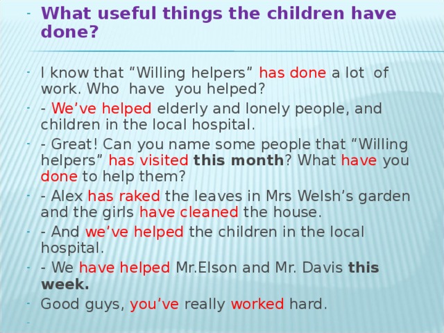 What useful things the children have done?  I know that “Willing helpers” has done a lot of work. Who have you helped? - We’ve helped elderly and lonely people, and children in the local hospital. - Great! Can you name some people that “Willing helpers” has visited this month ? What have you done to help them? - Alex has raked the leaves in Mrs Welsh’s garden and the girls have cleaned the house. - And we’ve helped the children in the local hospital. - We have helped Mr.Elson and Mr. Davis this week. Good guys, you’ve really worked hard.