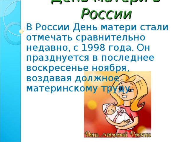 День матери в России В России День матери стали отмечать сравнительно недавно , с 1998 года . О н празднуется в последнее воскресенье ноября, воздавая должное материнскому труду.