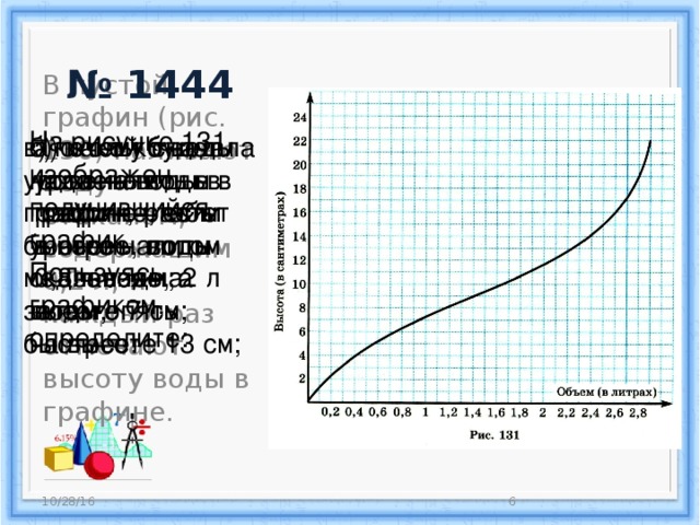 № 1444 В пустой графин (рис. 130) наливают воду стаканом, содержащим 0,2 л, и каждый раз отмечают высоту воды в графине. На рисунке 131 изображен получившийся график. Пользуясь графиком, определите: а) какой будет уровень воды в графине, если в него налить 0,8 л воды; 2 л воды; б) сколько воды надо налить в графин, чтобы уровень воды оказался на высоте 7 см; в) почему сначала уровень воды в графине растет быстрее, потом медленнее, а затем опять быстрее. на высоте 13 см; 10/28/16