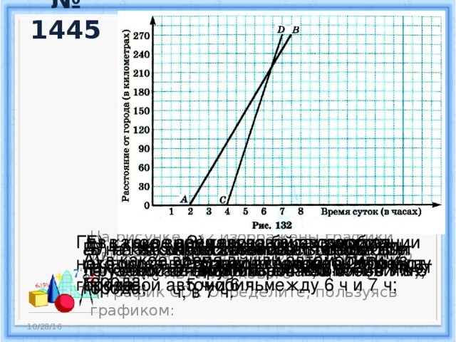 № 1445 Г) в какое время грузовой автомобиль находился в 135 км от города; в 210 км от города; Е) в какое время и на каком расстоянии от города легковой автомобиль догнал грузовой автомобиль; З) какова была скорость грузового автомобиля между 5 ч и 6 ч; между 6 ч и 7 ч; Д) в какое время легковой автомобиль находился в 135 км от города; в 225 км от города; Б) на каком расстоянии от города был легковой автомобиль в 4 ч 30 мин; в 7 ч; В) на каком расстоянии от города был грузовой автомобиль в 4 ч; в 6 ч 30 мин; Ж) какой автомобиль шел с постоянной скоростью; И) на каком расстоянии друг от друга были автомобили в 5 ч; в 7 ч. На рисунке 132 изображены графики движения двух автомобилей: грузового ( график АВ) и легкового  ( график CD). Определите, пользуясь графиком: А) в какое время вышли автомобили из города; 10/28/16