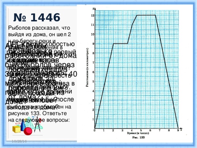 № 1446 Рыболов рассказал, что выйдя из дома, он шел 2 ч по берегу реки и дошел до впадения в нее притока. Там он ловил рыбу 1, 5ч, а потом пошел дальше. Через 1 ч он выбрал новое место, где в течение 2 ч ловил рыбу, варил уху, обедал. График движения рыболова изображен на рисунке 133. Ответьте на следующие вопросы: В) Когда расстояние от дома увеличивалось; уменьшалось; не изменялось? Д) С какой скоростью рыболов шел в первый и с какой в последний час пути? Чему равна скорость движения рыболова в промежутке времени между 4 и 4,5 ч после выхода из дома? А) на каком расстоянии от дома был рыболов через 30 мин; через 4 ч 40 мин; через 5,5 ч после выхода из дома? Б) Через сколько часов после выхода из дома был рыболов в 5 км от дома? Г) Сколько километров прошел рыболов за последние 2 ч? 10/28/16