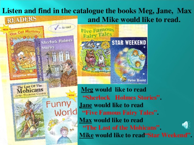 Listen and find in the catalogue the books Meg, Jane, Max   and Mike would like to read.  Meg would like to read “ Sherlock Holmes Stories” . Jane would like to read “ Five Famous Fairy Tales” . Max would like to read  “ The Last of the Mohicans” . Mike would like to read “ Star Weekend” .