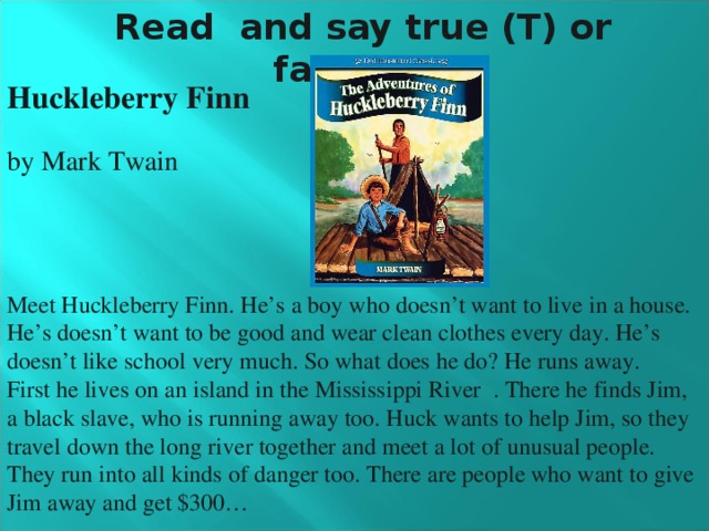 Read and say true (T) or false (F): Huckleberry Finn by Mark Twain Meet Huckleberry Finn. He’s a boy who doesn’t want to live in a house. He’s doesn’t want to be good and wear clean clothes every day. He’s doesn’t like school very much. So what does he do? He runs away. First he lives on an island in the  Mississippi River . There he finds Jim, a black slave, who is running away too. Huck wants to help Jim, so they travel down the long river together and meet a lot of unusual people. They run into all kinds of danger too. There are people who want to give Jim away and get $300…