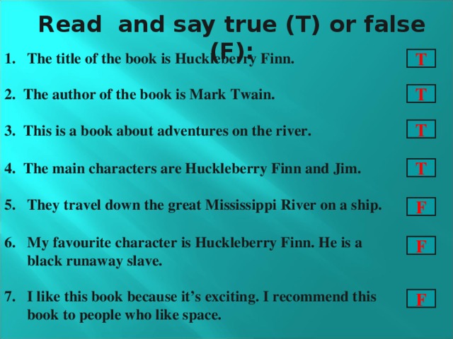 Read and say true (T) or false (F): The title of the book is Huckleberry Finn. 2. The author of the book is Mark Twain. 3. This is a book about adventures on the river. 4. The main characters are Huckleberry Finn and Jim. They travel down the great Mississippi River on a ship.  My favourite character is Huckleberry Finn. He is a black runaway slave. 7. I like this book because it’s exciting. I recommend this book to people who like space. T T T T F F F