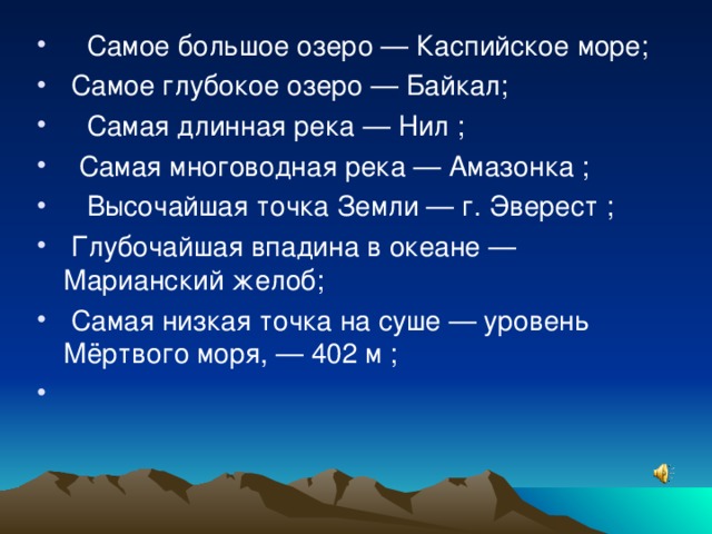     Самое большое озеро — Каспийское море;      Самое глубокое озеро — Байкал;     Самая длинная река — Нил ;    Самая многоводная река — Амазонка ;     Высочайшая точка Земли — г. Эверест ;   Глубочайшая впадина в океане — Марианский желоб;   Самая низкая точка на суше — уровень Мёртвого моря, — 402 м ;   