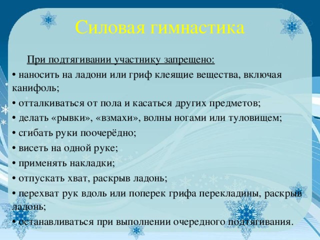 Силовая гимнастика  При подтягивании участнику запрещено: • наносить на ладони или гриф клеящие вещества, включая канифоль; • отталкиваться от пола и касаться других предметов; • делать «рывки», «взмахи», волны ногами или туловищем; • сгибать руки поочерёдно; • висеть на одной руке; • применять накладки; • отпускать хват, раскрыв ладонь; • перехват рук вдоль или поперек грифа перекладины, раскрыв ладонь; • останавливаться при выполнении очередного подтягивания.