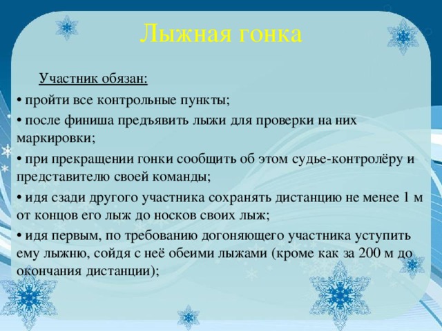 Лыжная гонка  Участник обязан: • пройти все контрольные пункты; • после финиша предъявить лыжи для проверки на них маркировки; • при прекращении гонки сообщить об этом судье-контролёру и представителю своей команды; • идя сзади другого участника сохранять дистанцию не менее 1 м от концов его лыж до носков своих лыж; • идя первым, по требованию догоняющего участника уступить ему лыжню, сойдя с неё обеими лыжами (кроме как за 200 м до окончания дистанции);