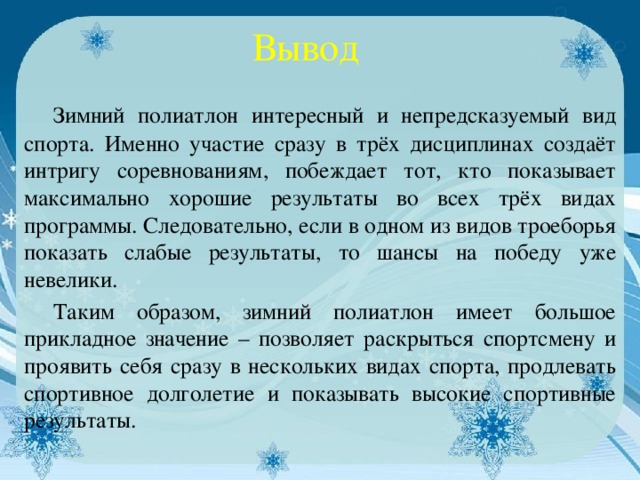 Вывод  Зимний полиатлон интересный и непредсказуемый вид спорта. Именно участие сразу в трёх дисциплинах создаёт интригу соревнованиям, побеждает тот, кто показывает максимально хорошие результаты во всех трёх видах программы. Следовательно, если в одном из видов троеборья показать слабые результаты, то шансы на победу уже невелики.   Таким образом, зимний полиатлон имеет большое прикладное значение – позволяет раскрыться спортсмену и проявить себя сразу в нескольких видах спорта, продлевать спортивное долголетие и показывать высокие спортивные результаты.