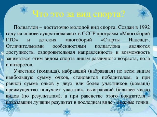 Что это за вид спорта?  Полиатлон – достаточно молодой вид спорта. Создан в 1992 году на основе существовавших в СССР программ «Многоборий ГТО» и детских многоборий «Старты Надежд». Отличительными особенностями полиатлона являются доступность, оздоровительная направленность и возможность заниматься этим видом спорта лицам различного возраста, пола и интересов.  Участник (команда), набравший (набравшая) по всем видам наибольшую сумму очков, становится победителем, а при равной сумме очков у двух или более участников (команд) преимущество получает участник, выигравший большее число видов (по результатам), а при равенстве этого показателя - показавший лучший результат в последнем виде - лыжные гонки.