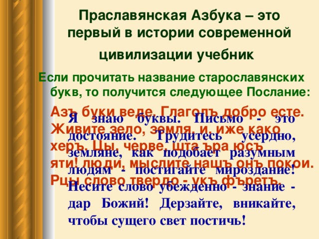 Праславянская Азбука – это  первый в истории современной цивилизации учебник  Если прочитать название старославянских букв, то получится следующее Послание:  Азъ буки веде. Глаголъ добро есте. Живите зело, земля, и, иже како херъ. Цы, черве, шта ъра юсъ яти! люди, мыслите нашъ онъ покои. Рцы слово твердо - укъ фъретъ.    Я знаю буквы. Письмо - это достояние. Трудитесь усердно, земляне, как подобает разумным людям - постигайте мироздание! Несите слово убежденно - знание - дар Божий! Дерзайте, вникайте, чтобы сущего свет постичь!  