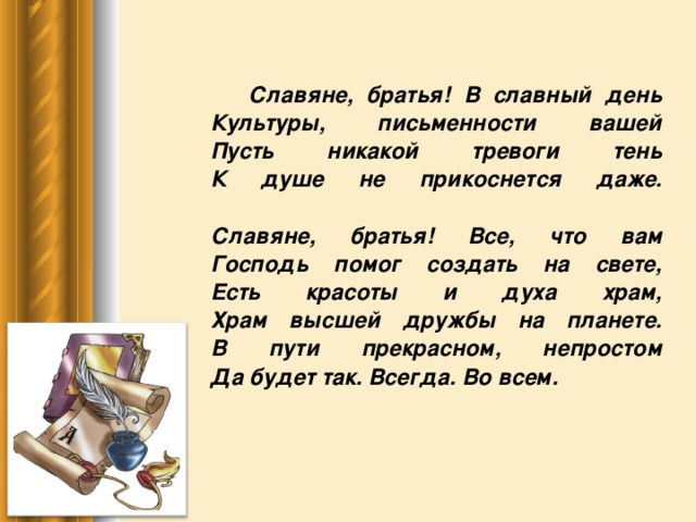 Славяне, братья! В славный день  Культуры, письменности вашей  Пусть никакой тревоги тень  К душе не прикоснется даже.   Славяне, братья! Все, что вам  Господь помог создать на свете,  Есть красоты и духа храм,  Храм высшей дружбы на планете.  В пути прекрасном, непростом  Да будет так. Всегда. Во всем.