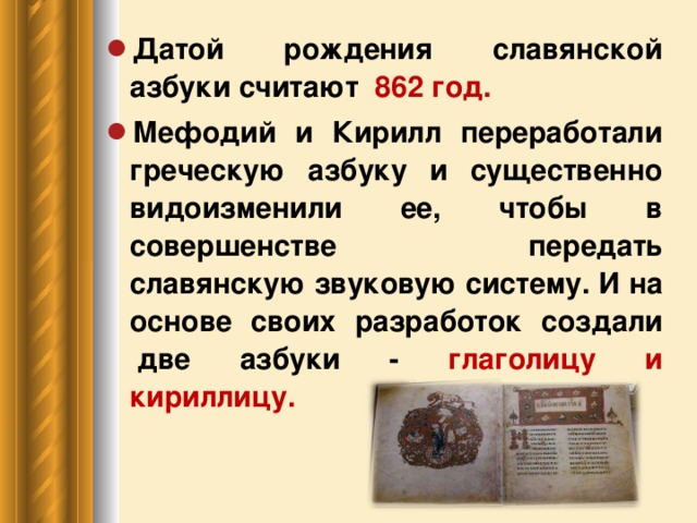 Датой рождения славянской азбуки считают 862 год. Мефодий и Кирилл переработали греческую азбуку и существенно видоизменили ее, чтобы в совершенстве передать славянскую звуковую систему. И на основе своих разработок создали  две азбуки - глаголицу и кириллицу.