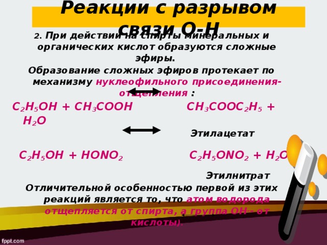 Реакции с разрывом связи О-Н 2. При действии на спирты минеральных и органических кислот образуются сложные эфиры. Образование сложных эфиров протекает по механизму нуклеофильного присоединения-отщепления : С 2 Н 5 ОН + СН 3 СООН   СН 3 СООС 2 Н 5 + Н 2 О   Этилацетат   C 2 H 5 OH + HONO 2 C 2 H 5 ONO 2 + Н 2 O    Этилнитрат Отличительной особенностью первой из этих реакций является то, что  атом водорода отщепляется от спирта, а группа ОН - - от кислоты ).