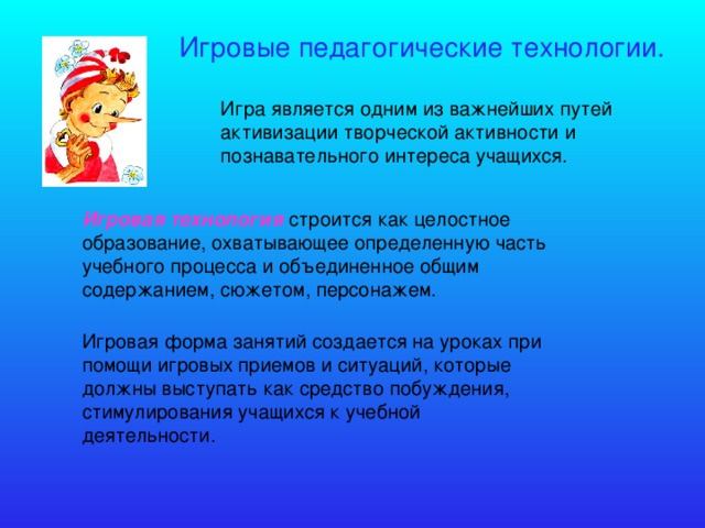 Игровые педагогические технологии. Игра является одним из важнейших путей активизации творческой активности и познавательного интереса учащихся. Игровая технология строится как целостное образование, охватывающее определенную часть учебного процесса и объединенное общим содержанием, сюжетом, персонажем. Игровая форма занятий создается на уроках при помощи игровых приемов и ситуаций, которые должны выступать как средство побуждения, стимулирования учащихся к учебной деятельности.