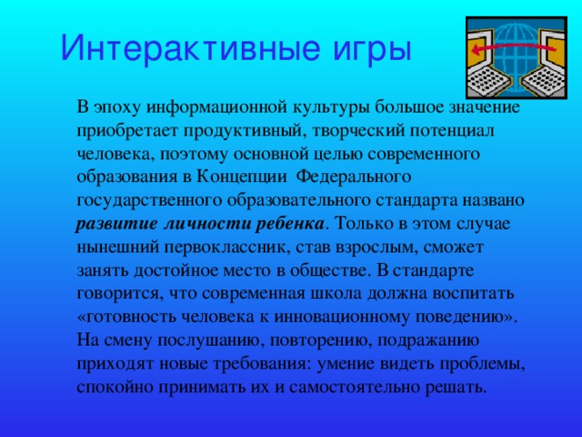 Интерактивные игры В эпоху информационной культуры большое значение приобретает продуктивный, творческий потенциал человека, поэтому основной целью современного образования в Концепции Федерального государственного образовательного стандарта названо развитие личности ребенка . Только в этом случае нынешний первоклассник, став взрослым, сможет занять достойное место в обществе. В стандарте говорится, что современная школа должна воспитать «готовность человека к инновационному поведению». На смену послушанию, повторению, подражанию приходят новые требования: умение видеть проблемы, спокойно принимать их и самостоятельно решать.