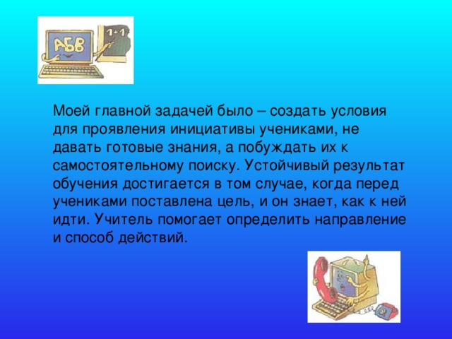 Моей главной задачей было – создать условия для проявления инициативы учениками, не давать готовые знания, а побуждать их к самостоятельному поиску. Устойчивый результат обучения достигается в том случае, когда перед учениками поставлена цель, и он знает, как к ней идти. Учитель помогает определить направление и способ действий.