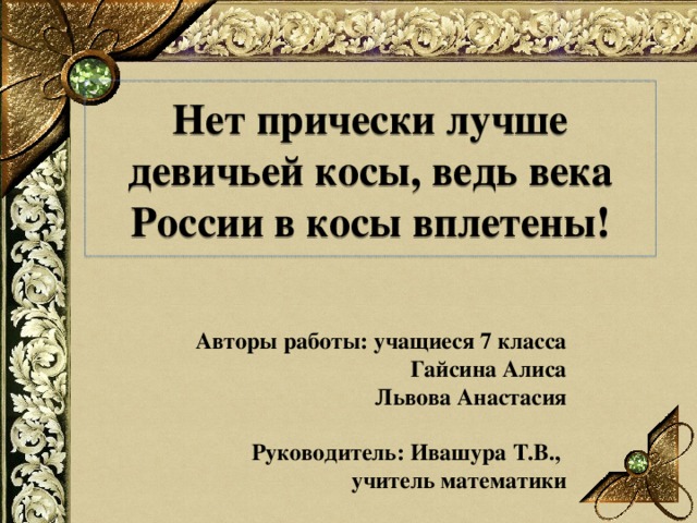 Нет прически лучше девичьей косы, ведь века России в косы вплетены! Авторы работы: учащиеся 7 класса  Гайсина Алиса  Львова Анастасия  Руководитель: Ивашура Т.В., учитель математики