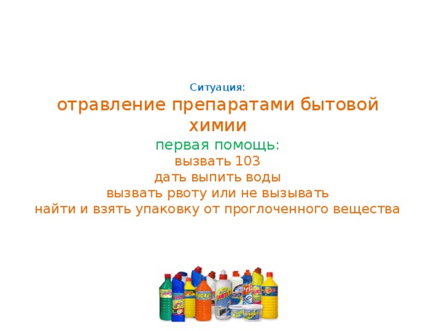 Ситуация:  отравление препаратами бытовой химии  первая помощь:  вызвать 103  дать выпить воды  вызвать рвоту или не вызывать  найти и взять упаковку от проглоченного вещества