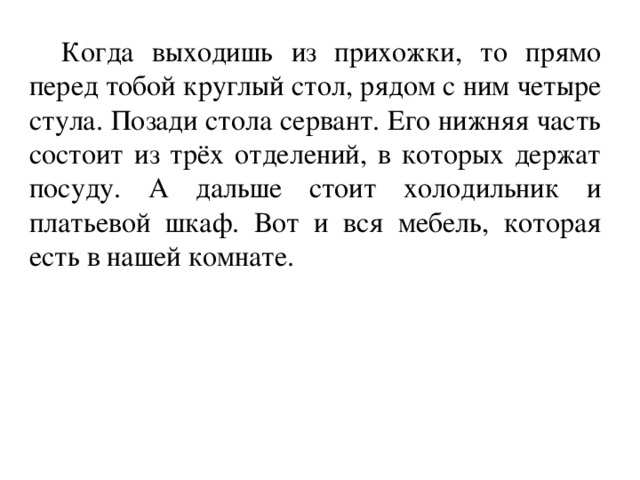 Когда выходишь из прихожки, то прямо перед тобой круглый стол, рядом с ним четыре стула. Позади стола сервант. Его нижняя часть состоит из трёх отделений, в которых держат посуду. А дальше стоит холодильник и платьевой шкаф. Вот и вся мебель, которая есть в нашей комнате.