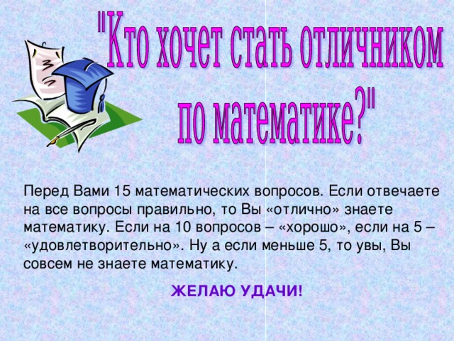 Перед Вами 15 математических вопросов. Если отвечаете на все вопросы правильно, то Вы «отлично» знаете математику. Если на 10 вопросов – «хорошо», если на 5 – «удовлетворительно». Ну а если меньше 5, то увы, Вы совсем не знаете математику. ЖЕЛАЮ УДАЧИ!