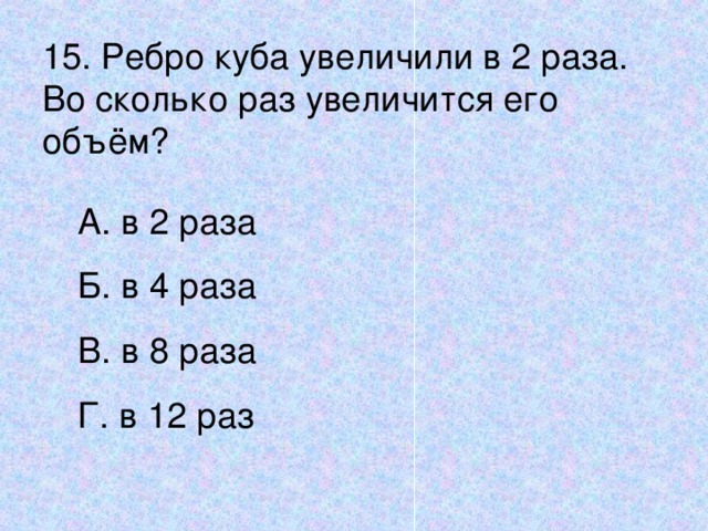 15. Ребро куба увеличили в 2 раза. Во сколько раз увеличится его объём? А. в 2 раза Б. в 4 раза В. в 8 раза Г. в 12 раз