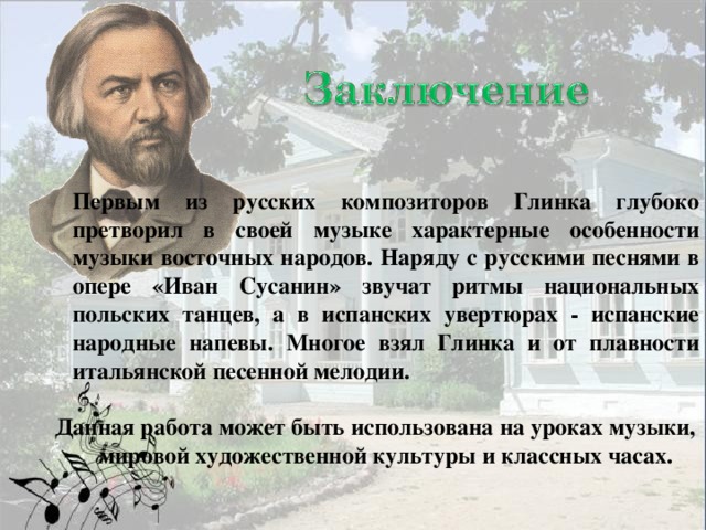 Первым из русских композиторов Глинка глубоко претворил в своей музыке характерные особенности музыки восточных народов. Наряду с русскими песнями в опере «Иван Сусанин» звучат ритмы национальных польских танцев, а в испанских увертюрах - испанские народные напевы. Многое взял Глинка и от плавности итальянской песенной мелодии.  Данная работа может быть использована на уроках музыки, мировой художественной культуры и классных часах.