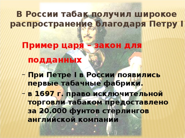 В России табак получил широкое распространение благодаря Петру I   Пример царя – закон для подданных Пример царя – закон для подданных При Петре I в России появились первые табачные фабрики. в 1697 г. право исключительной торговли табаком предоставлено за 20.000  фунтов стерлингов английской компании При Петре I в России появились первые табачные фабрики. в 1697 г. право исключительной торговли табаком предоставлено за 20.000  фунтов стерлингов английской компании