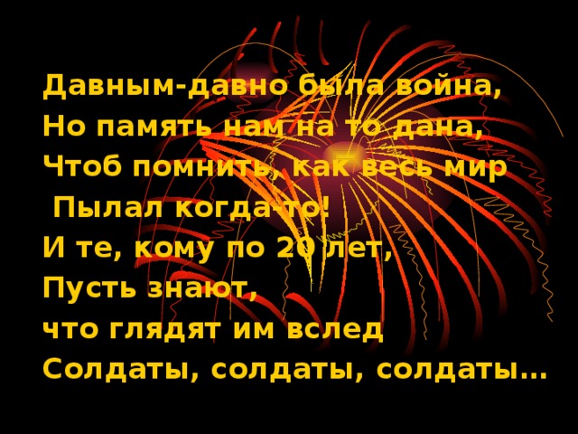 Давным-давно была война, Но память нам на то дана, Чтоб помнить, как весь мир  Пылал когда-то! И те, кому по 20 лет, Пусть знают, что глядят им вслед Солдаты, солдаты, солдаты…