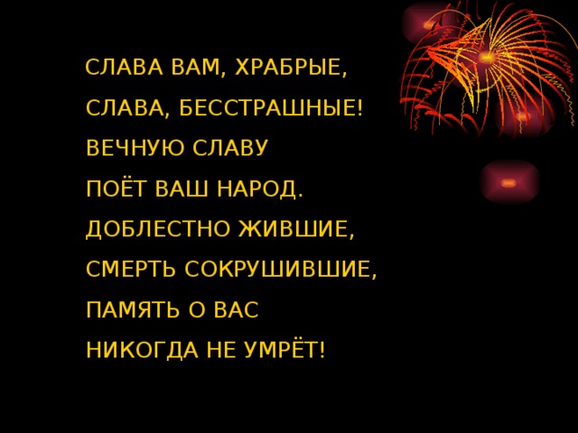 СЛАВА ВАМ, ХРАБРЫЕ,  СЛАВА, БЕССТРАШНЫЕ!  ВЕЧНУЮ СЛАВУ  ПОЁТ ВАШ НАРОД.  ДОБЛЕСТНО ЖИВШИЕ,  СМЕРТЬ СОКРУШИВШИЕ,  ПАМЯТЬ О ВАС  НИКОГДА НЕ УМРЁТ!