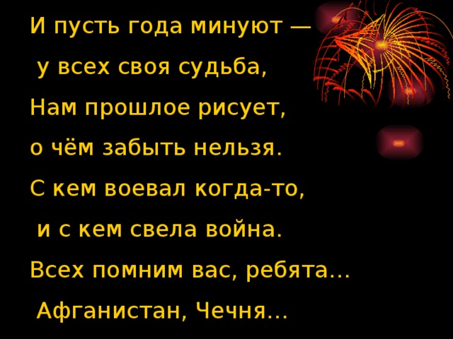 И пусть года минуют —  у всех своя судьба,  Нам прошлое рисует, о чём забыть нельзя.  С кем воевал когда-то,  и с кем свела война.  Всех помним вас, ребята…  Афганистан, Чечня… И пусть года минуют — у всех своя судьба,  Нам прошлое рисует, о чём забыть нельзя.  С кем воевал когда-то, и с кем свела война.  Всех помним вас, ребята … Афганистан, Чечня …