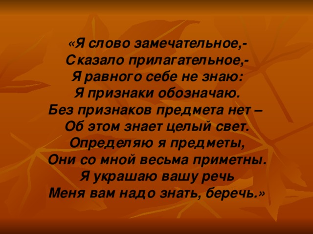 «Я слово замечательное,- Сказало прилагательное,- Я равного себе не знаю: Я признаки обозначаю. Без признаков предмета нет – Об этом знает целый свет. Определяю я предметы, Они со мной весьма приметны. Я украшаю вашу речь Меня вам надо знать, беречь.»